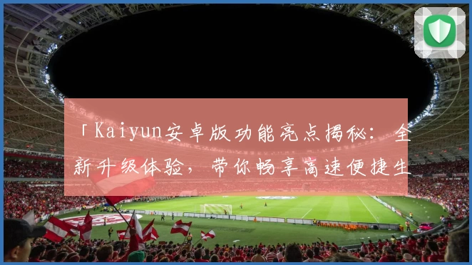「Kaiyun安卓版功能亮点揭秘：全新升级体验，带你畅享高速便捷生活」