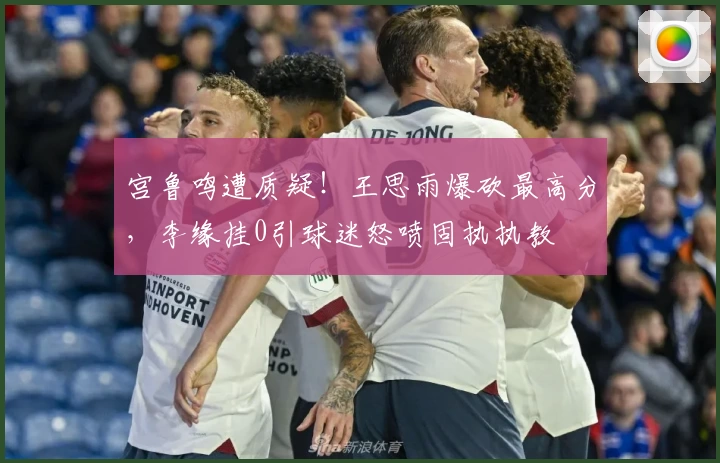 宫鲁鸣遭质疑！王思雨爆砍最高分，李缘挂0引球迷怒喷固执执教