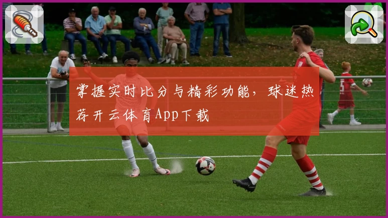 掌握实时比分与精彩功能，球迷热荐开云体育App下载