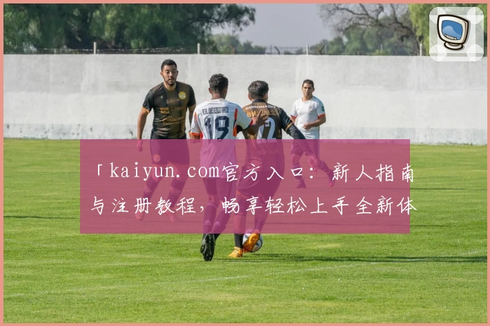 「kaiyun.com官方入口：新人指南与注册教程，畅享轻松上手全新体验」
