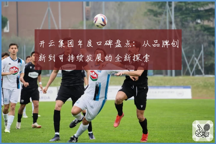 开云集团年度口碑盘点：从品牌创新到可持续发展的全新探索