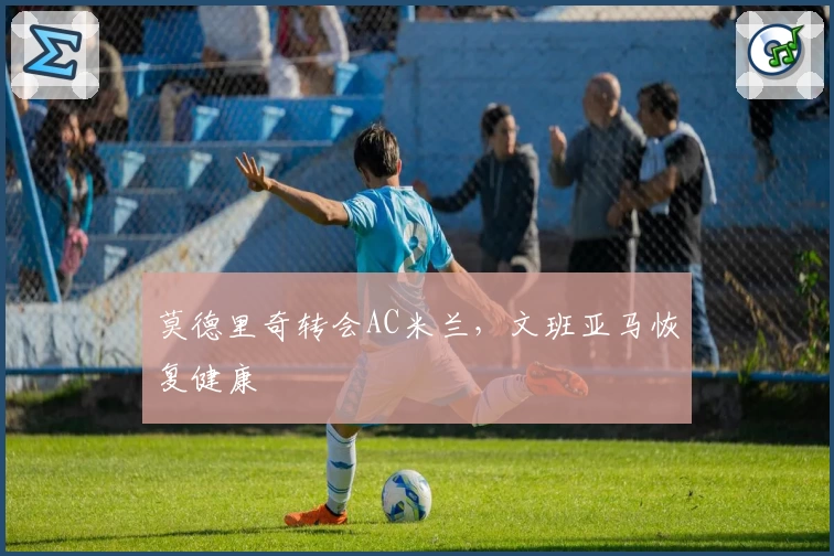 莫德里奇转会AC米兰，文班亚马恢复健康
