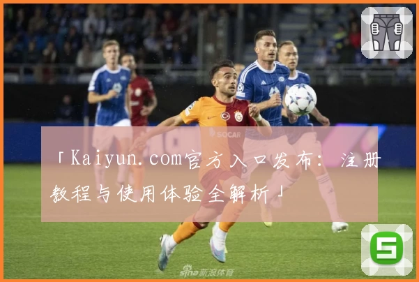 「Kaiyun.com官方入口发布：注册教程与使用体验全解析」