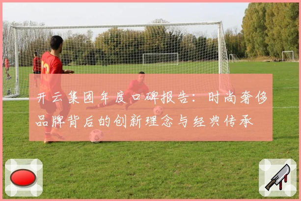 开云集团年度口碑报告：时尚奢侈品牌背后的创新理念与经典传承