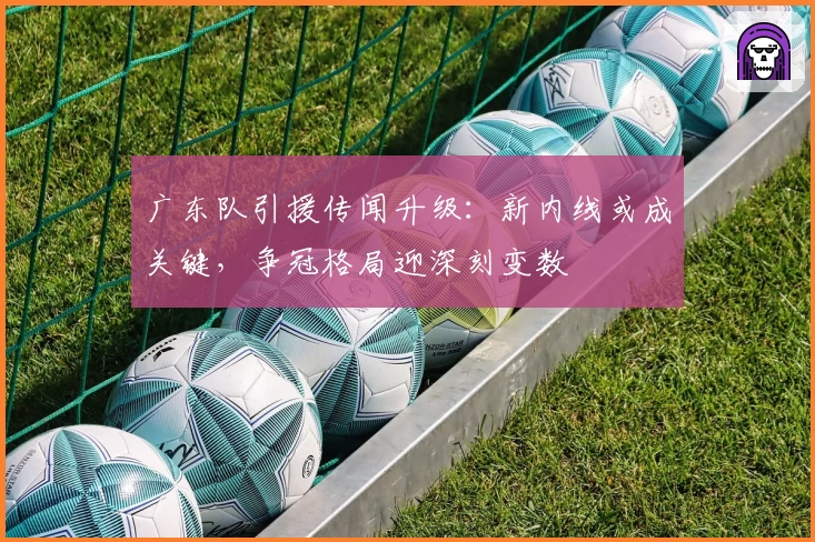 广东队引援传闻升级：新内线或成关键，争冠格局迎深刻变数