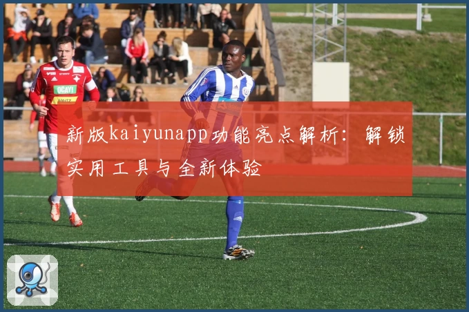 新版kaiyunapp功能亮点解析：解锁实用工具与全新体验