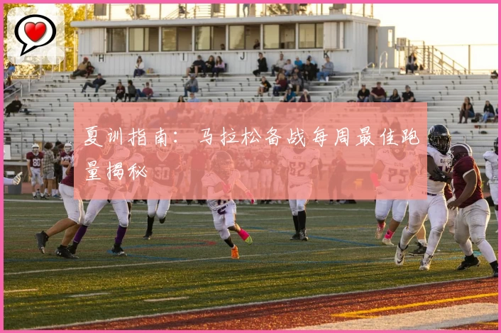 夏训指南:马拉松备战每周最佳跑量揭秘