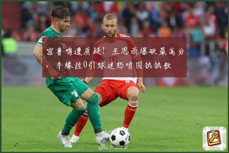 宫鲁鸣遭质疑！王思雨爆砍最高分，李缘挂0引球迷怒喷固执执教