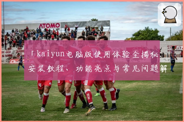 「kaiyun电脑版使用体验全揭秘:安装教程、功能亮点与常见问题解析」