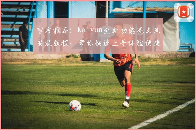 官方推荐：Kaiyun全新功能亮点及安装教程，带你快速上手体验便捷操作